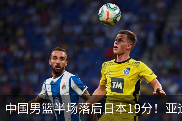 中国男篮半场落后日本19分！亚运会半决赛：中国队打的被动、艰难